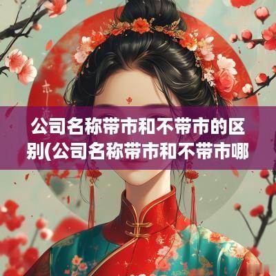 公司名称带市和不带市的区别(公司名称带市和不带市哪个更高大上)