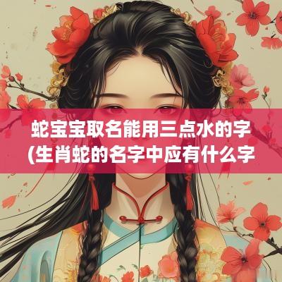 蛇宝宝取名能用三点水的字(生肖蛇的名字中应有什么字才好)