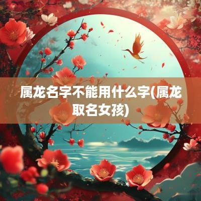 属龙名字不能用什么字(属龙取名女孩)