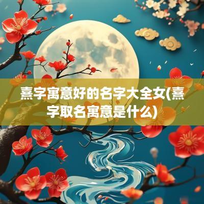 熹字寓意好的名字大全女(熹字取名寓意是什么)
