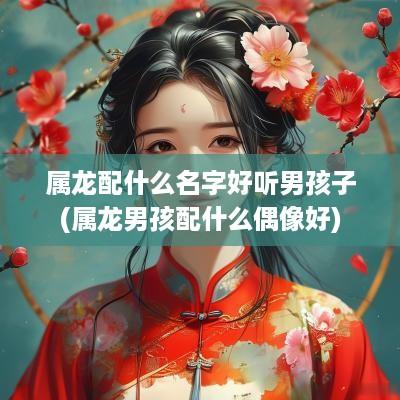 属龙配什么名字好听男孩子(属龙男孩配什么偶像好)