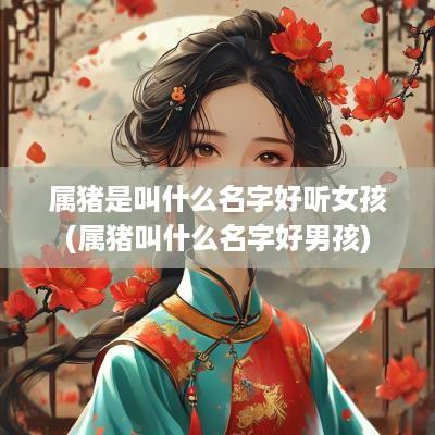 属猪是叫什么名字好听女孩(属猪叫什么名字好男孩)