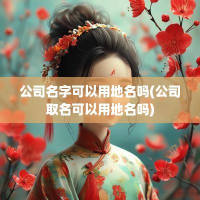 公司名字可以用地名吗(公司取名可以用地名吗)