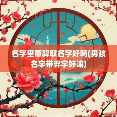 名字里带羿取名字好吗(男孩名字带羿字好嘛)