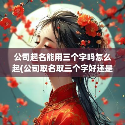 公司起名能用三个字吗怎么起(公司取名取三个字好还是四个字好)