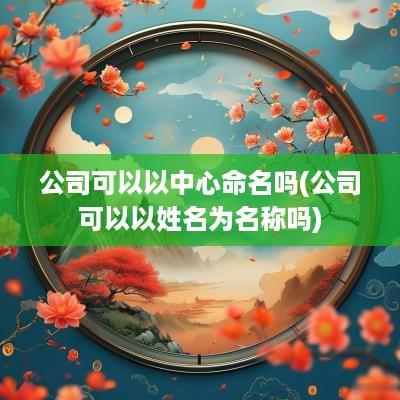 公司可以以中心命名吗(公司可以以姓名为名称吗)