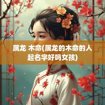 属龙 木命(属龙的木命的人起名字好吗女孩)