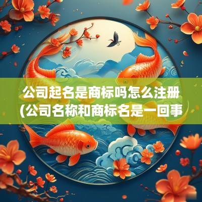 公司起名是商标吗怎么注册(公司名称和商标名是一回事吗)