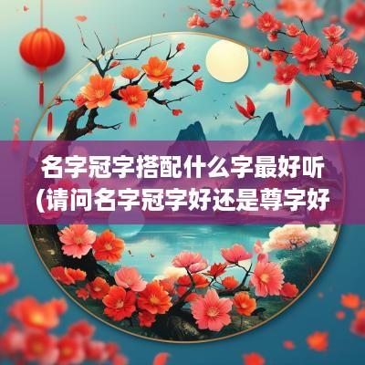 名字冠字搭配什么字最好听(请问名字冠字好还是尊字好听)