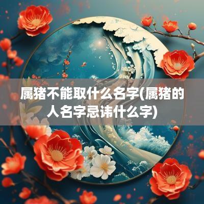 属猪不能取什么名字(属猪的人名字忌讳什么字)