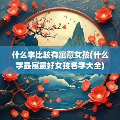 什么字比较有寓意女孩(什么字最寓意好女孩名字大全)