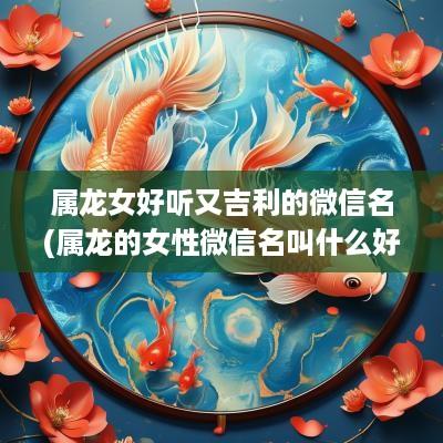 属龙女好听又吉利的微信名(属龙的女性微信名叫什么好)