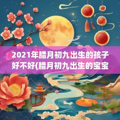 2025年腊月初九出生的孩子好不好(腊月初九出生的宝宝好吗)