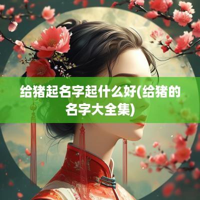 给猪起名字起什么好(给猪的名字大全集)