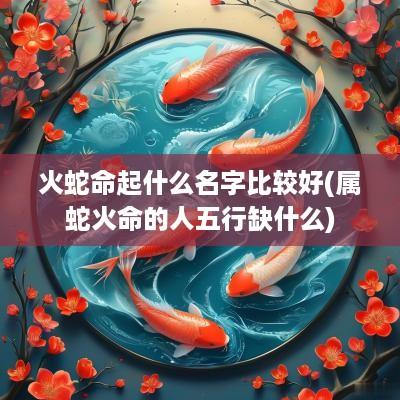 火蛇命起什么名字比较好(属蛇火命的人五行缺什么)