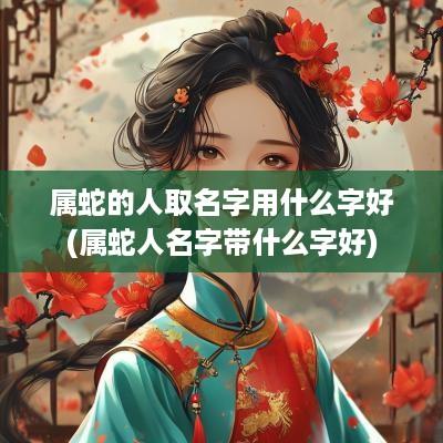 属蛇的人取名字用什么字好(属蛇人名字带什么字好)