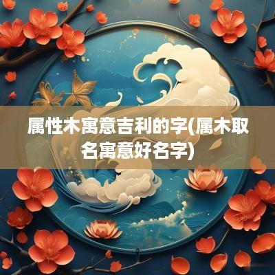 属性木寓意吉利的字(属木取名寓意好名字)