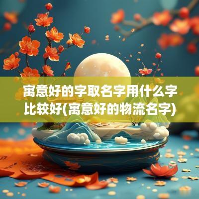寓意好的字取名字用什么字比较好(寓意好的物流名字)