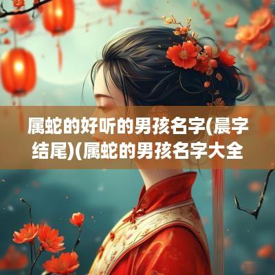 属蛇的好听的男孩名字(晨字结尾)(属蛇的男孩名字大全)