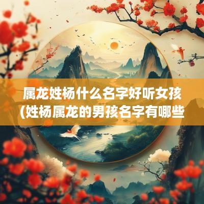 属龙姓杨什么名字好听女孩(姓杨属龙的男孩名字有哪些)
