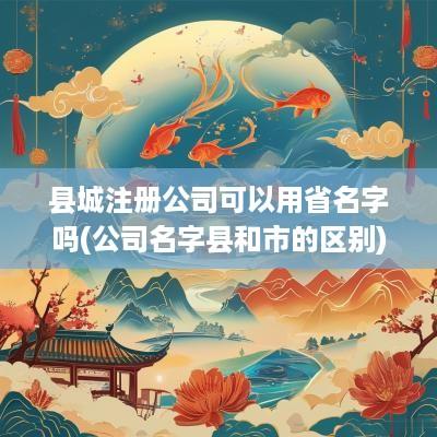 县城注册公司可以用省名字吗(公司名字县和市的区别)