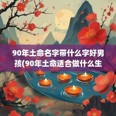 90年土命名字带什么字好男孩(90年土命适合做什么生意)