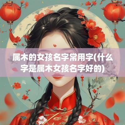 属木的女孩名字常用字(什么字是属木女孩名字好的)