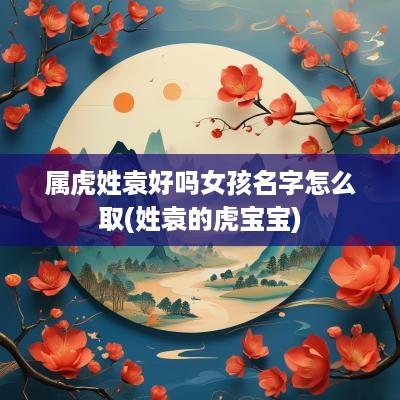 属虎姓袁好吗女孩名字怎么取(姓袁的虎宝宝)