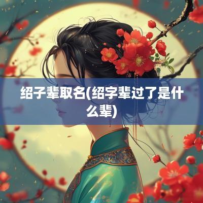 绍子辈取名(绍字辈过了是什么辈)