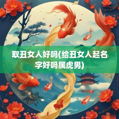 取丑女人好吗(给丑女人起名字好吗属虎男)