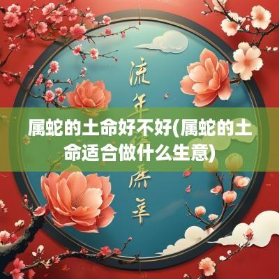 属蛇的土命好不好(属蛇的土命适合做什么生意)