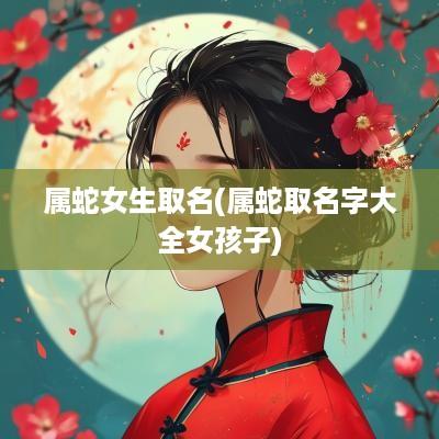 属蛇女生取名(属蛇取名字大全女孩子)