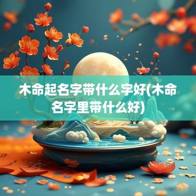 木命起名字带什么字好(木命名字里带什么好)