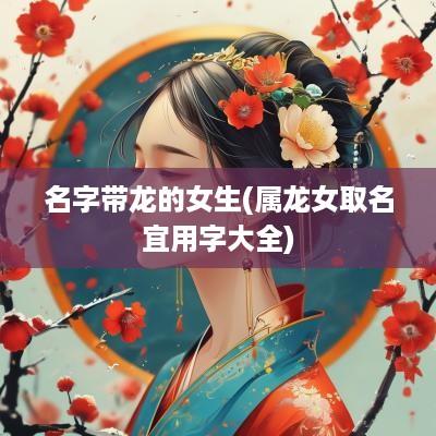 名字带龙的女生(属龙女取名宜用字大全)