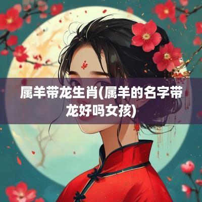 属羊带龙生肖(属羊的名字带龙好吗女孩)
