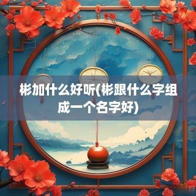 彬加什么好听(彬跟什么字组成一个名字好)