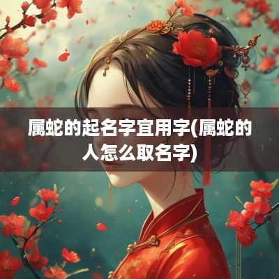 属蛇的起名字宜用字(属蛇的人怎么取名字)