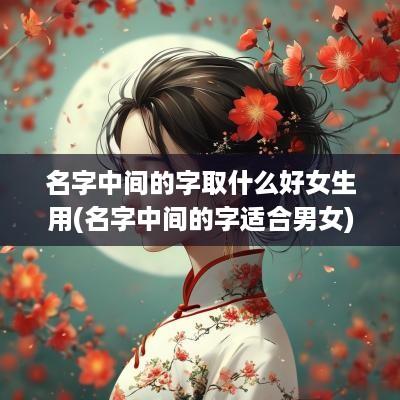 名字中间的字取什么好女生用(名字中间的字适合男女)