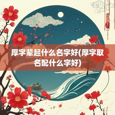 厚字辈起什么名字好(厚字取名配什么字好)