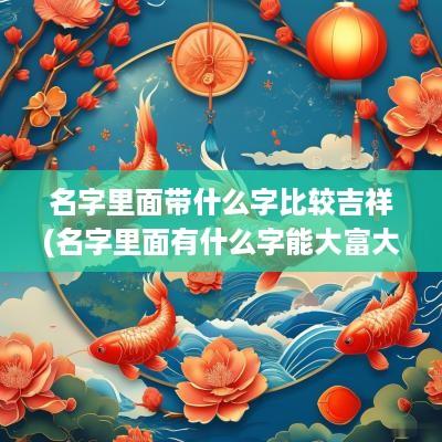 名字里面带什么字比较吉祥(名字里面有什么字能大富大贵)