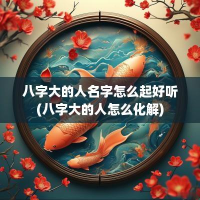 八字大的人名字怎么起好听(八字大的人怎么化解) 八字大的人名字怎么起好听(八字大的人怎么化解)