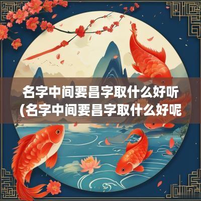 名字中间要昌字取什么好听(名字中间要昌字取什么好呢)