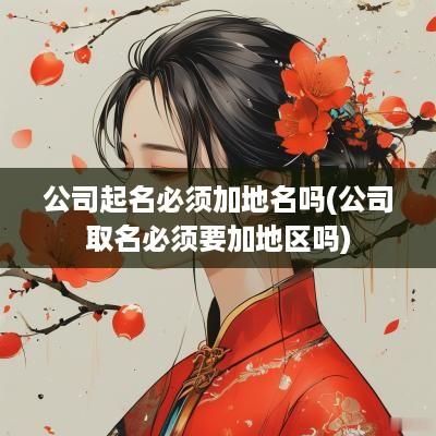 公司起名必须加地名吗(公司取名必须要加地区吗)
