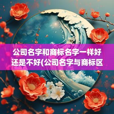 公司名字和商标名字一样好还是不好(公司名字与商标区别)