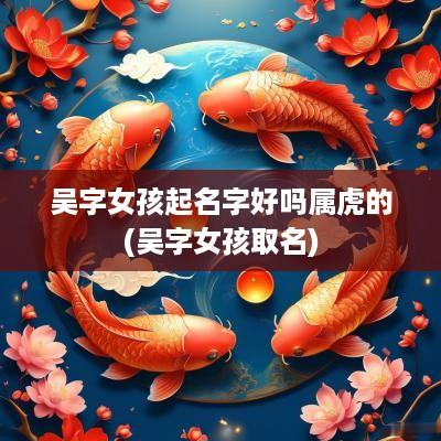 吴字女孩起名字好吗属虎的(吴字女孩取名)