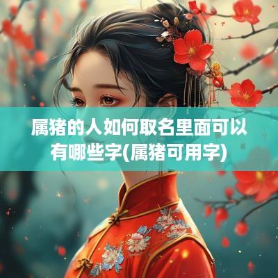 属猪的人如何取名里面可以有哪些字(属猪可用字)