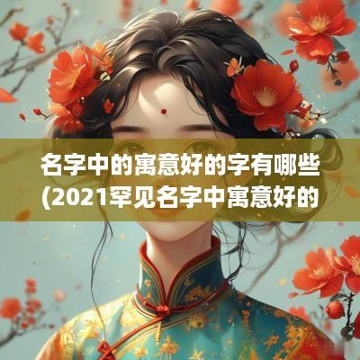 名字中的寓意好的字有哪些(2025罕见名字中寓意好的字)