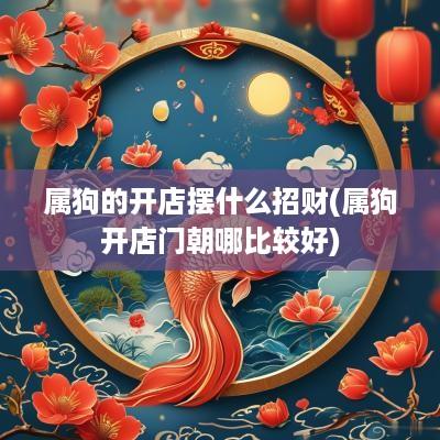 属狗的开店摆什么招财(属狗开店门朝哪比较好)