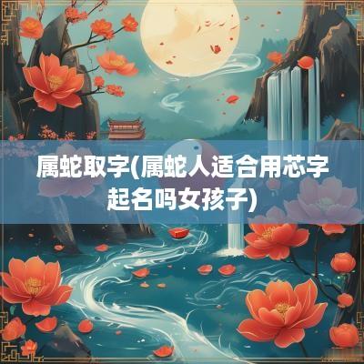 属蛇取字(属蛇人适合用芯字起名吗女孩子)