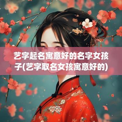 艺字起名寓意好的名字女孩子(艺字取名女孩寓意好的)